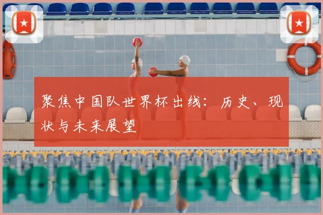 聚焦中国队世界杯出线：历史、现状与未来展望