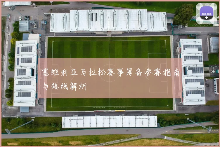 塞维利亚马拉松赛事筹备参赛指南与路线解析